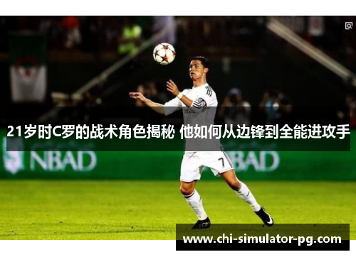 21岁时C罗的战术角色揭秘 他如何从边锋到全能进攻手 21岁时C罗的战术角色揭秘 他如何从边锋到全能进攻手