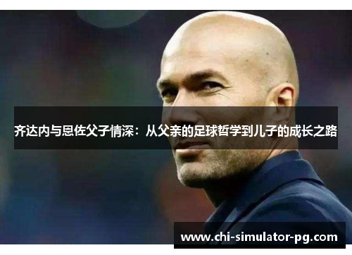 齐达内与恩佐父子情深:从父亲的足球哲学到儿子的成长之路 齐达内与恩佐父子情深:从父亲的足球哲学到儿子的成长之路