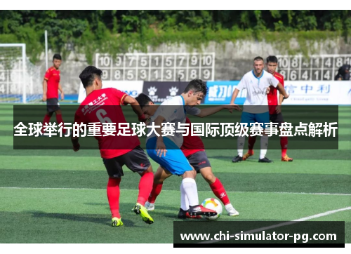 全球举行的重要足球大赛与国际顶级赛事盘点解析 全球举行的重要足球大赛与国际顶级赛事盘点解析