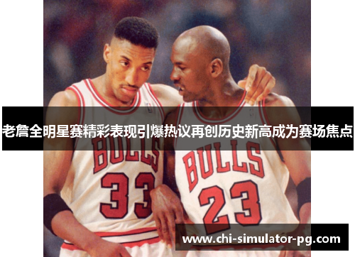老詹全明星赛精彩表现引爆热议再创历史新高成为赛场焦点