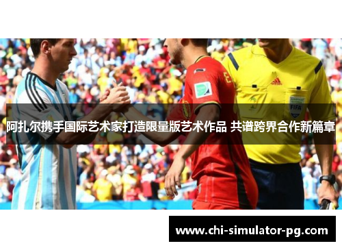阿扎尔携手国际艺术家打造限量版艺术作品 共谱跨界合作新篇章 阿扎尔携手国际艺术家打造限量版艺术作品 共谱跨界合作新篇章