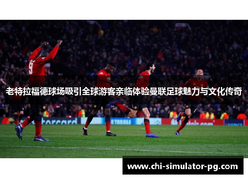 老特拉福德球场吸引全球游客亲临体验曼联足球魅力与文化传奇