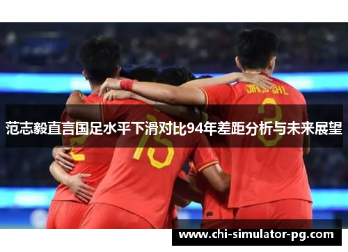 范志毅直言国足水平下滑对比94年差距分析与未来展望